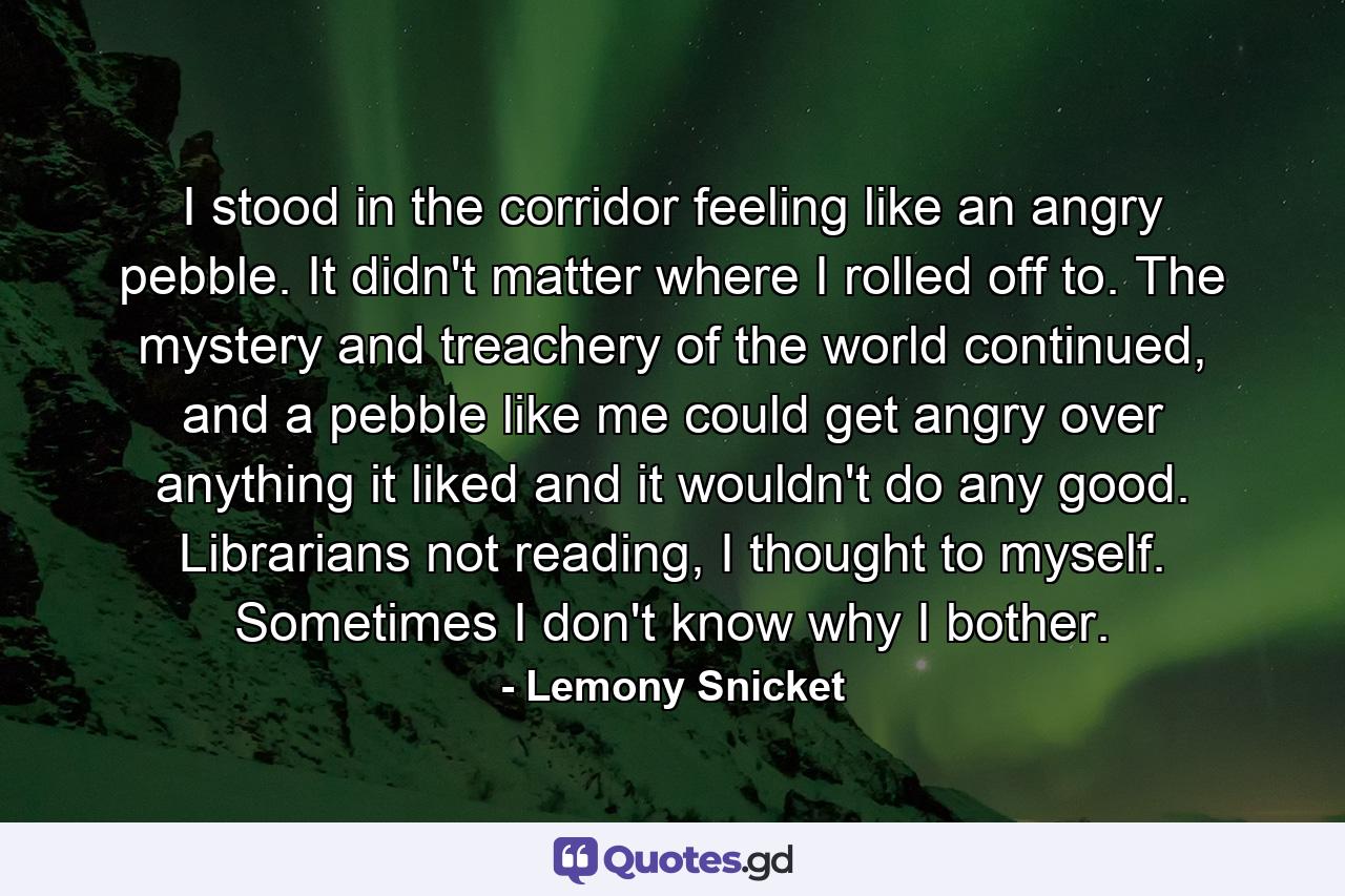 I stood in the corridor feeling like an angry pebble. It didn't matter where I rolled off to. The mystery and treachery of the world continued, and a pebble like me could get angry over anything it liked and it wouldn't do any good. Librarians not reading, I thought to myself. Sometimes I don't know why I bother. - Quote by Lemony Snicket