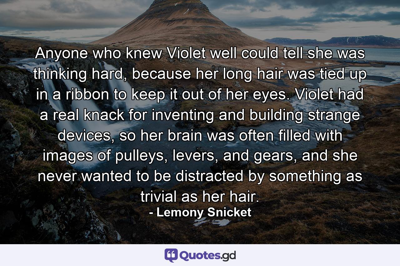 Anyone who knew Violet well could tell she was thinking hard, because her long hair was tied up in a ribbon to keep it out of her eyes. Violet had a real knack for inventing and building strange devices, so her brain was often filled with images of pulleys, levers, and gears, and she never wanted to be distracted by something as trivial as her hair. - Quote by Lemony Snicket