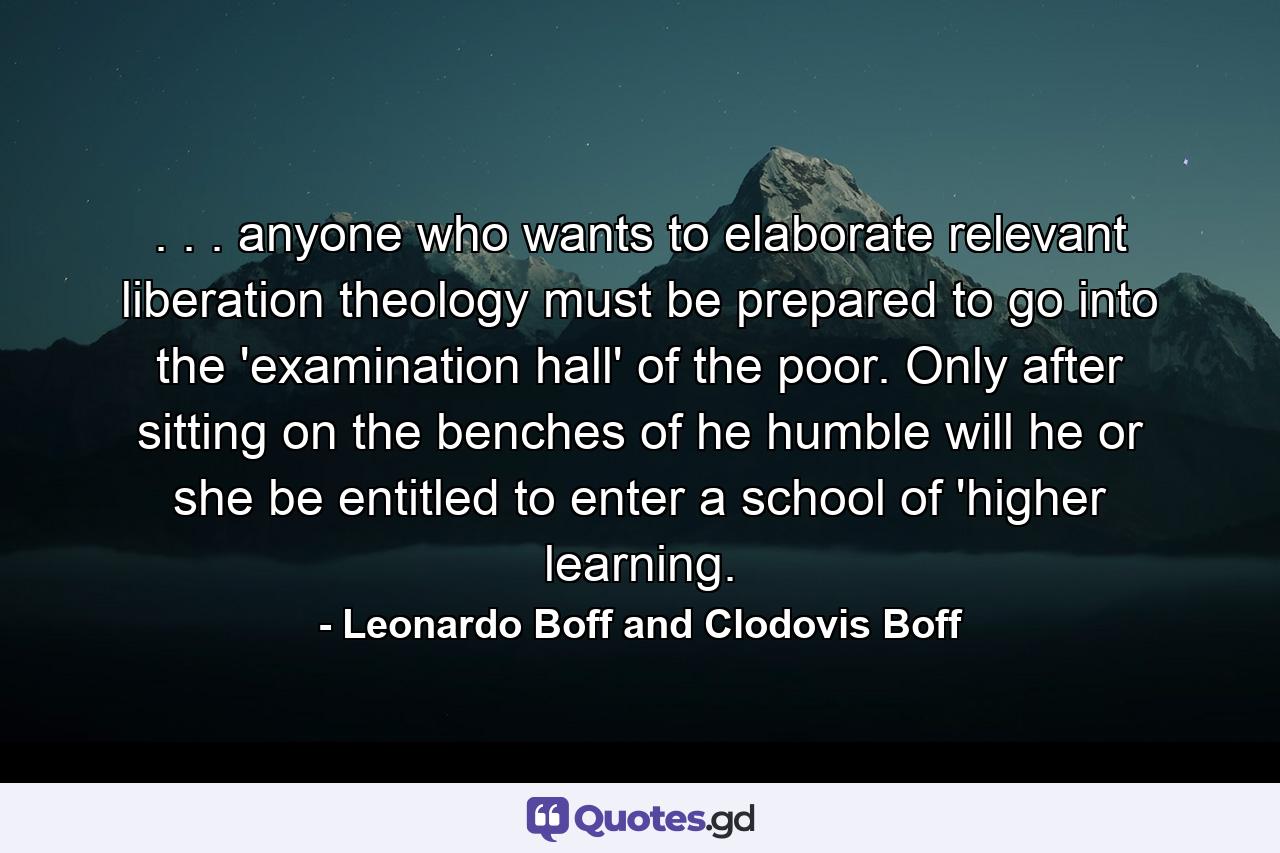 . . . anyone who wants to elaborate relevant liberation theology must be prepared to go into the 'examination hall' of the poor. Only after sitting on the benches of he humble will he or she be entitled to enter a school of 'higher learning. - Quote by Leonardo Boff and Clodovis Boff