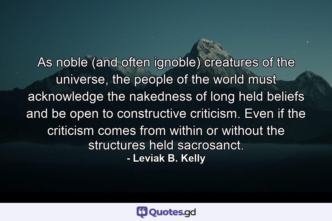 As noble (and often ignoble) creatures of the universe, the people of the world must acknowledge the nakedness of long held beliefs and be open to constructive criticism. Even if the criticism comes from within or without the structures held sacrosanct. - Quote by Leviak B. Kelly