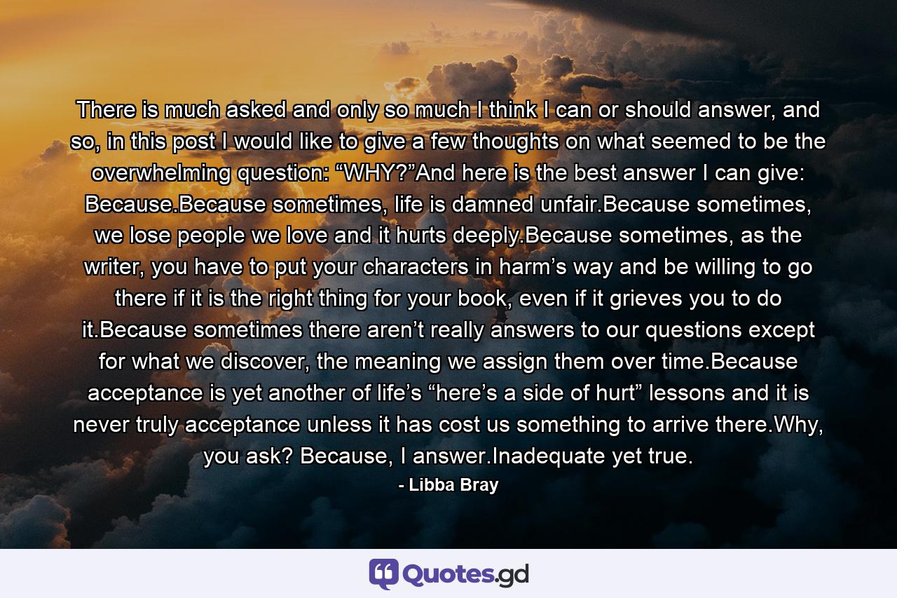 There is much asked and only so much I think I can or should answer, and so, in this post I would like to give a few thoughts on what seemed to be the overwhelming question: “WHY?”And here is the best answer I can give: Because.Because sometimes, life is damned unfair.Because sometimes, we lose people we love and it hurts deeply.Because sometimes, as the writer, you have to put your characters in harm’s way and be willing to go there if it is the right thing for your book, even if it grieves you to do it.Because sometimes there aren’t really answers to our questions except for what we discover, the meaning we assign them over time.Because acceptance is yet another of life’s “here’s a side of hurt” lessons and it is never truly acceptance unless it has cost us something to arrive there.Why, you ask? Because, I answer.Inadequate yet true. - Quote by Libba Bray