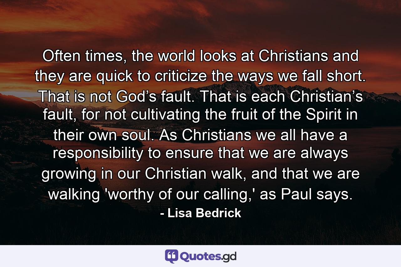 Often times, the world looks at Christians and they are quick to criticize the ways we fall short. That is not God’s fault. That is each Christian’s fault, for not cultivating the fruit of the Spirit in their own soul. As Christians we all have a responsibility to ensure that we are always growing in our Christian walk, and that we are walking 'worthy of our calling,' as Paul says. - Quote by Lisa Bedrick