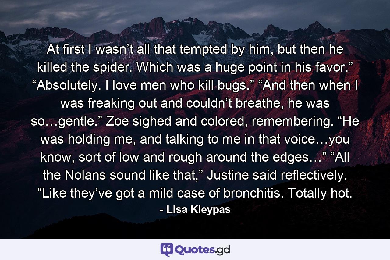 At first I wasn’t all that tempted by him, but then he killed the spider. Which was a huge point in his favor.” “Absolutely. I love men who kill bugs.” “And then when I was freaking out and couldn’t breathe, he was so…gentle.” Zoe sighed and colored, remembering. “He was holding me, and talking to me in that voice…you know, sort of low and rough around the edges…” “All the Nolans sound like that,” Justine said reflectively. “Like they’ve got a mild case of bronchitis. Totally hot. - Quote by Lisa Kleypas