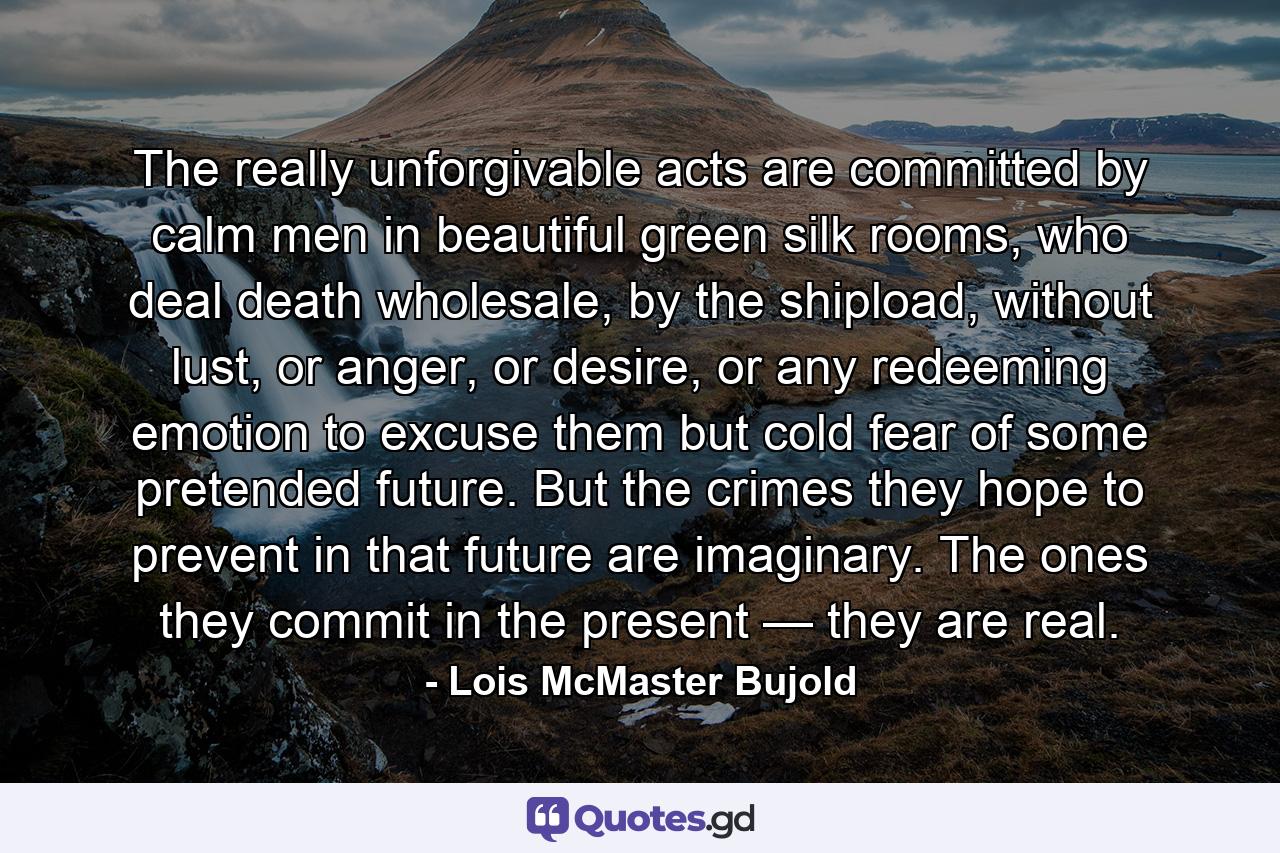 The really unforgivable acts are committed by calm men in beautiful green silk rooms, who deal death wholesale, by the shipload, without lust, or anger, or desire, or any redeeming emotion to excuse them but cold fear of some pretended future. But the crimes they hope to prevent in that future are imaginary. The ones they commit in the present — they are real. - Quote by Lois McMaster Bujold