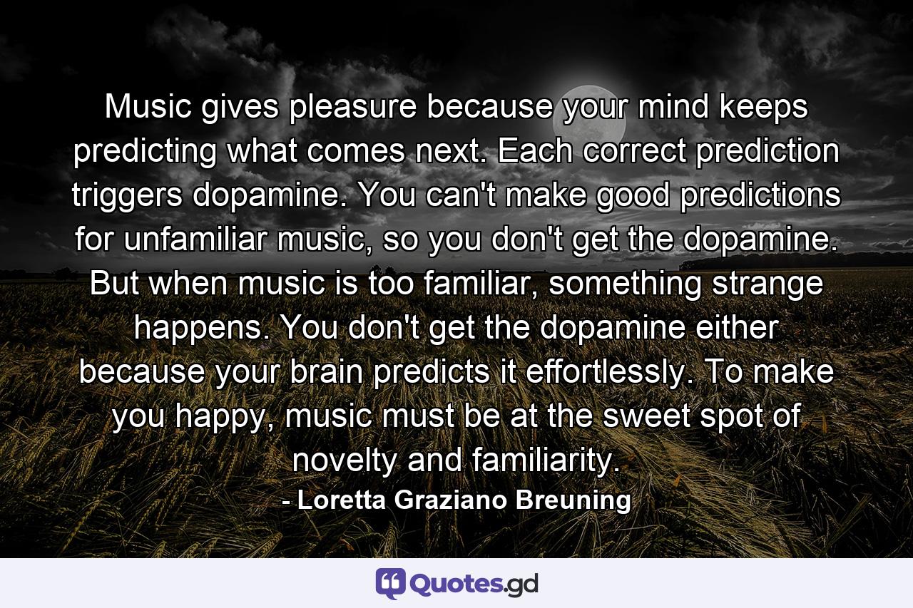 Music gives pleasure because your mind keeps predicting what comes next. Each correct prediction triggers dopamine. You can't make good predictions for unfamiliar music, so you don't get the dopamine. But when music is too familiar, something strange happens. You don't get the dopamine either because your brain predicts it effortlessly. To make you happy, music must be at the sweet spot of novelty and familiarity. - Quote by Loretta Graziano Breuning