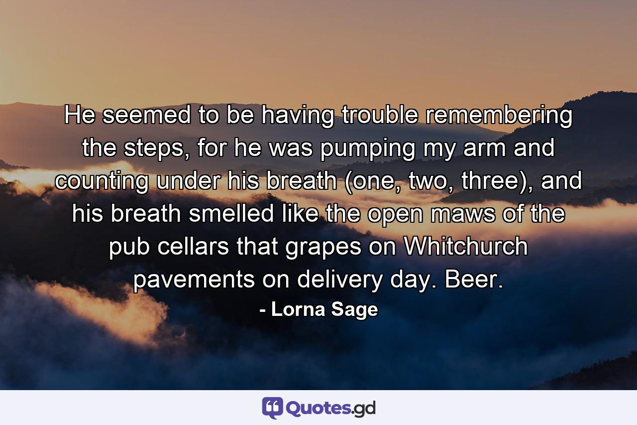 He seemed to be having trouble remembering the steps, for he was pumping my arm and counting under his breath (one, two, three), and his breath smelled like the open maws of the pub cellars that grapes on Whitchurch pavements on delivery day. Beer. - Quote by Lorna Sage
