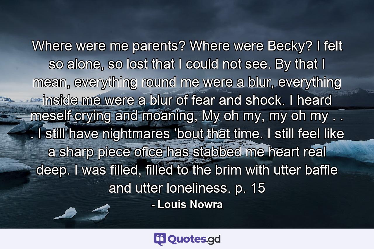 Where were me parents? Where were Becky? I felt so alone, so lost that I could not see. By that I mean, everything round me were a blur, everything inside me were a blur of fear and shock. I heard meself crying and moaning, My oh my, my oh my . . . I still have nightmares ’bout that time. I still feel like a sharp piece ofice has stabbed me heart real deep. I was filled, filled to the brim with utter baffle and utter loneliness. p. 15 - Quote by Louis Nowra