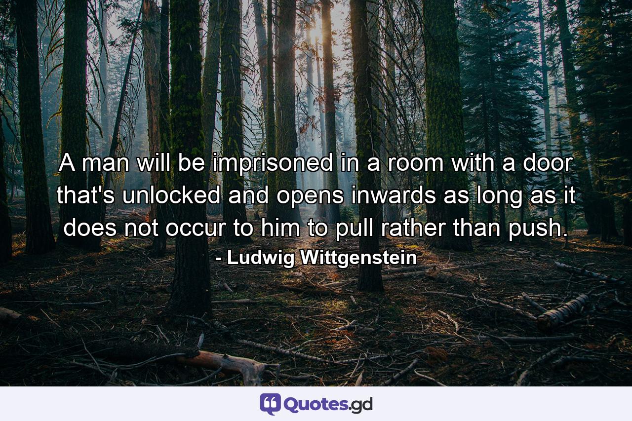 A man will be imprisoned in a room with a door that's unlocked and opens inwards as long as it does not occur to him to pull rather than push. - Quote by Ludwig Wittgenstein