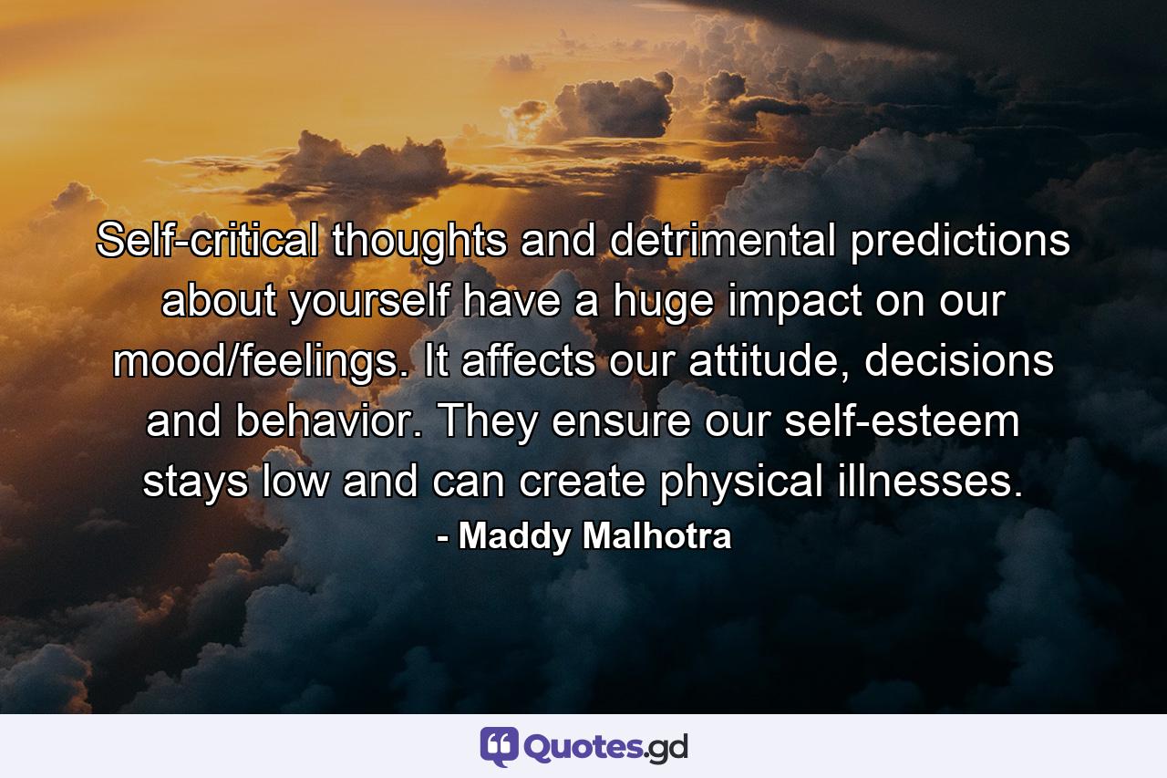 Self-critical thoughts and detrimental predictions about yourself have a huge impact on our mood/feelings. It affects our attitude, decisions and behavior. They ensure our self-esteem stays low and can create physical illnesses. - Quote by Maddy Malhotra