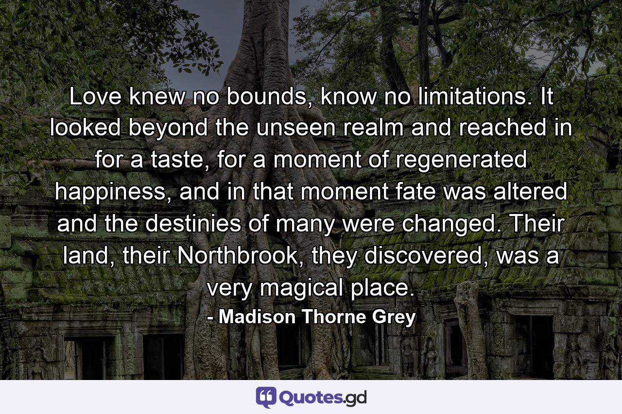 Love knew no bounds, know no limitations. It looked beyond the unseen realm and reached in for a taste, for a moment of regenerated happiness, and in that moment fate was altered and the destinies of many were changed. Their land, their Northbrook, they discovered, was a very magical place. - Quote by Madison Thorne Grey