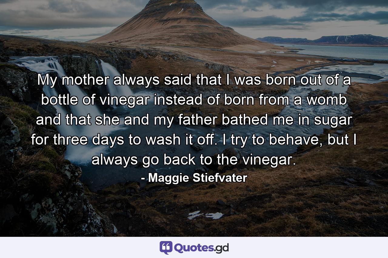 My mother always said that I was born out of a bottle of vinegar instead of born from a womb and that she and my father bathed me in sugar for three days to wash it off. I try to behave, but I always go back to the vinegar. - Quote by Maggie Stiefvater