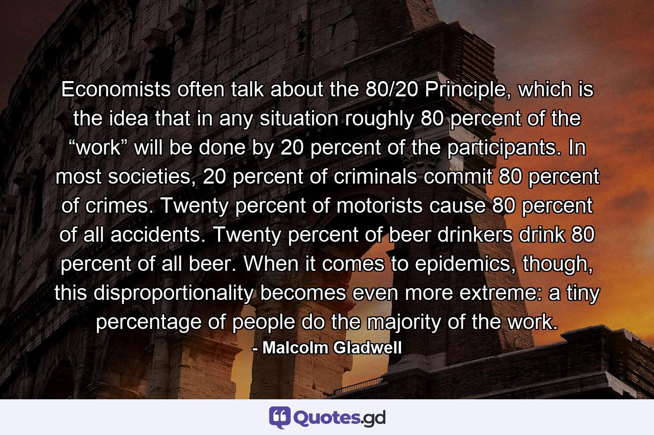 Economists often talk about the 80/20 Principle, which is the idea that in any situation roughly 80 percent of the “work” will be done by 20 percent of the participants. In most societies, 20 percent of criminals commit 80 percent of crimes. Twenty percent of motorists cause 80 percent of all accidents. Twenty percent of beer drinkers drink 80 percent of all beer. When it comes to epidemics, though, this disproportionality becomes even more extreme: a tiny percentage of people do the majority of the work. - Quote by Malcolm Gladwell