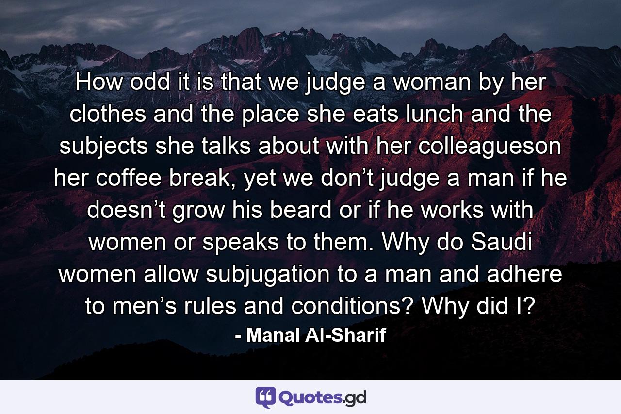 How odd it is that we judge a woman by her clothes and the place she eats lunch and the subjects she talks about with her colleagueson her coffee break, yet we don’t judge a man if he doesn’t grow his beard or if he works with women or speaks to them. Why do Saudi women allow subjugation to a man and adhere to men’s rules and conditions? Why did I? - Quote by Manal Al-Sharif