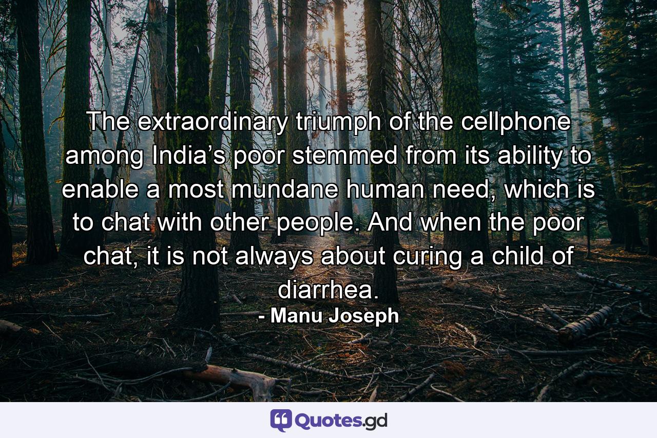 The extraordinary triumph of the cellphone among India’s poor stemmed from its ability to enable a most mundane human need, which is to chat with other people. And when the poor chat, it is not always about curing a child of diarrhea. - Quote by Manu Joseph