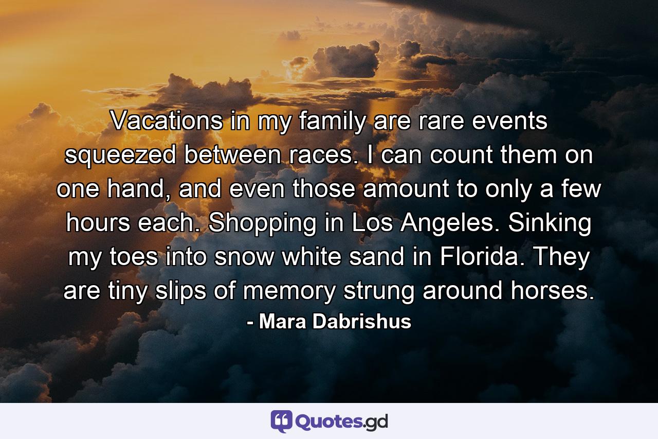 Vacations in my family are rare events squeezed between races. I can count them on one hand, and even those amount to only a few hours each. Shopping in Los Angeles. Sinking my toes into snow white sand in Florida. They are tiny slips of memory strung around horses. - Quote by Mara Dabrishus