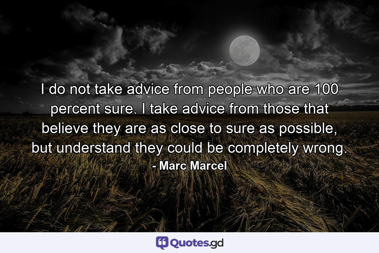 I do not take advice from people who are 100 percent sure. I take advice from those that believe they are as close to sure as possible, but understand they could be completely wrong. - Quote by Marc Marcel