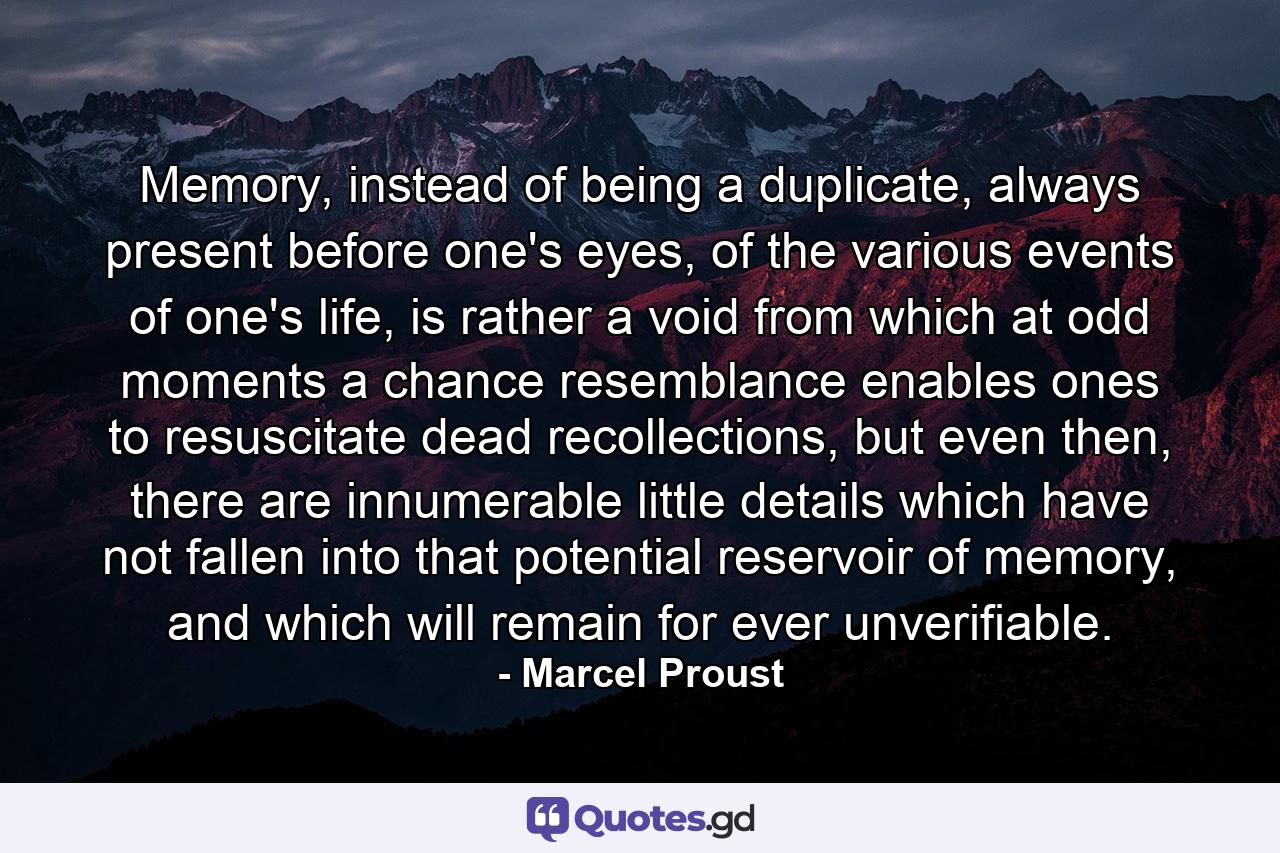 Memory, instead of being a duplicate, always present before one's eyes, of the various events of one's life, is rather a void from which at odd moments a chance resemblance enables ones to resuscitate dead recollections, but even then, there are innumerable little details which have not fallen into that potential reservoir of memory, and which will remain for ever unverifiable. - Quote by Marcel Proust