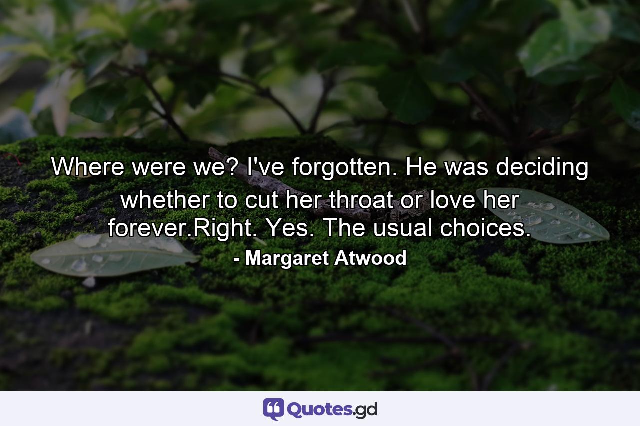 Where were we? I've forgotten. He was deciding whether to cut her throat or love her forever.Right. Yes. The usual choices. - Quote by Margaret Atwood