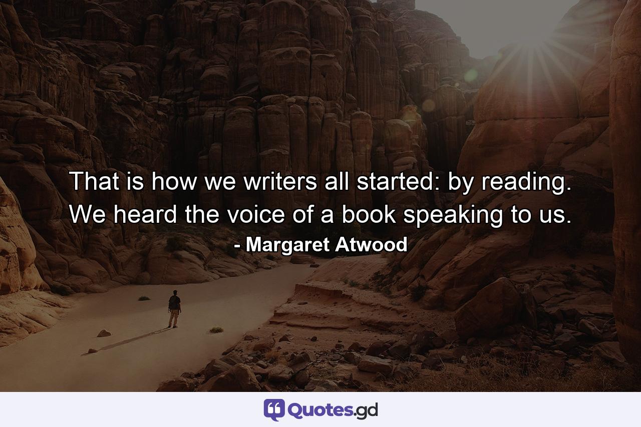 That is how we writers all started: by reading. We heard the voice of a book speaking to us. - Quote by Margaret Atwood