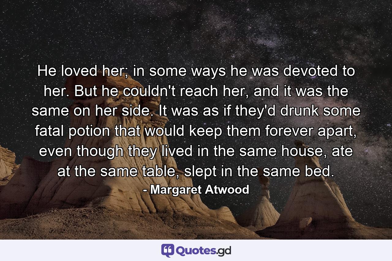 He loved her; in some ways he was devoted to her. But he couldn't reach her, and it was the same on her side. It was as if they'd drunk some fatal potion that would keep them forever apart, even though they lived in the same house, ate at the same table, slept in the same bed. - Quote by Margaret Atwood