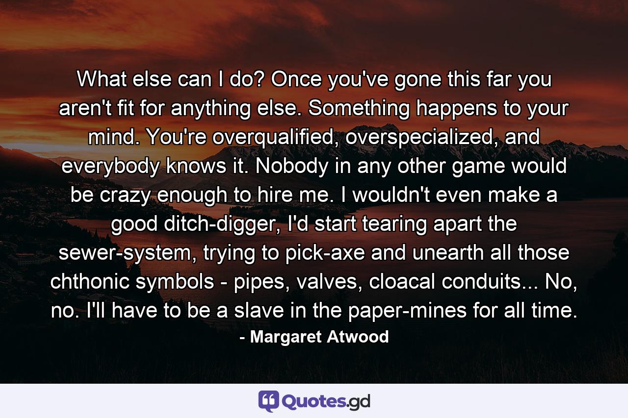 What else can I do? Once you've gone this far you aren't fit for anything else. Something happens to your mind. You're overqualified, overspecialized, and everybody knows it. Nobody in any other game would be crazy enough to hire me. I wouldn't even make a good ditch-digger, I'd start tearing apart the sewer-system, trying to pick-axe and unearth all those chthonic symbols - pipes, valves, cloacal conduits... No, no. I'll have to be a slave in the paper-mines for all time. - Quote by Margaret Atwood