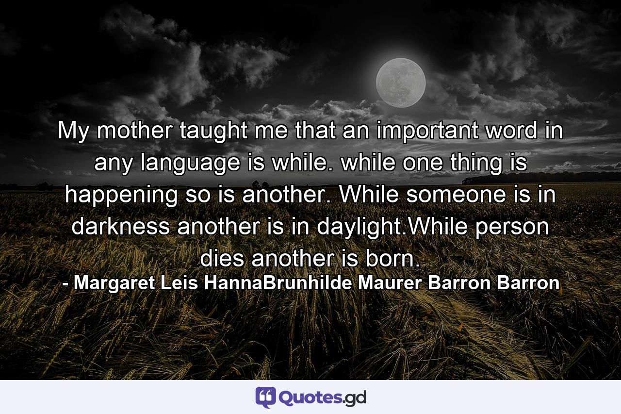 My mother taught me that an important word in any language is while. while one thing is happening so is another. While someone is in darkness another is in daylight.While person dies another is born. - Quote by Margaret Leis HannaBrunhilde Maurer Barron Barron