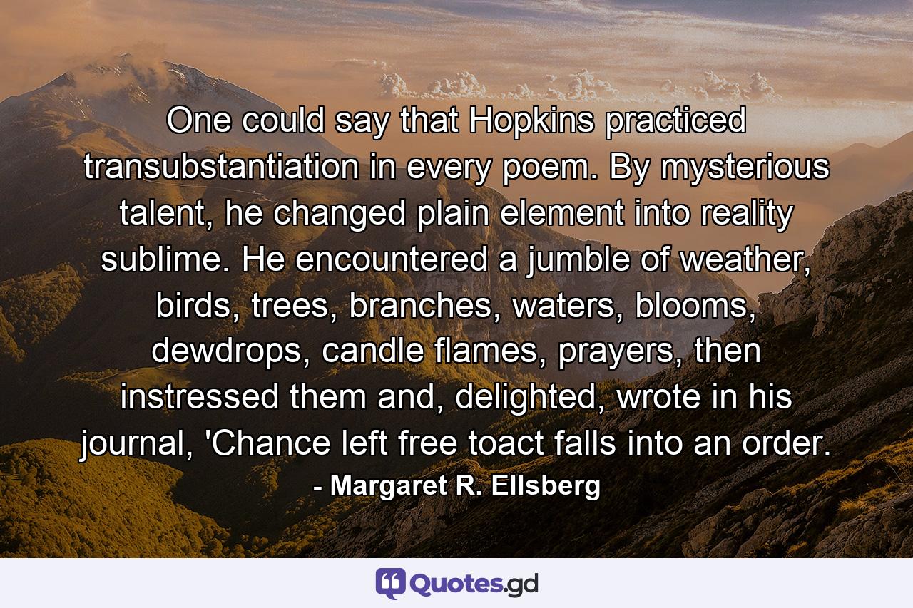 One could say that Hopkins practiced transubstantiation in every poem. By mysterious talent, he changed plain element into reality sublime. He encountered a jumble of weather, birds, trees, branches, waters, blooms, dewdrops, candle flames, prayers, then instressed them and, delighted, wrote in his journal, 'Chance left free toact falls into an order. - Quote by Margaret R. Ellsberg