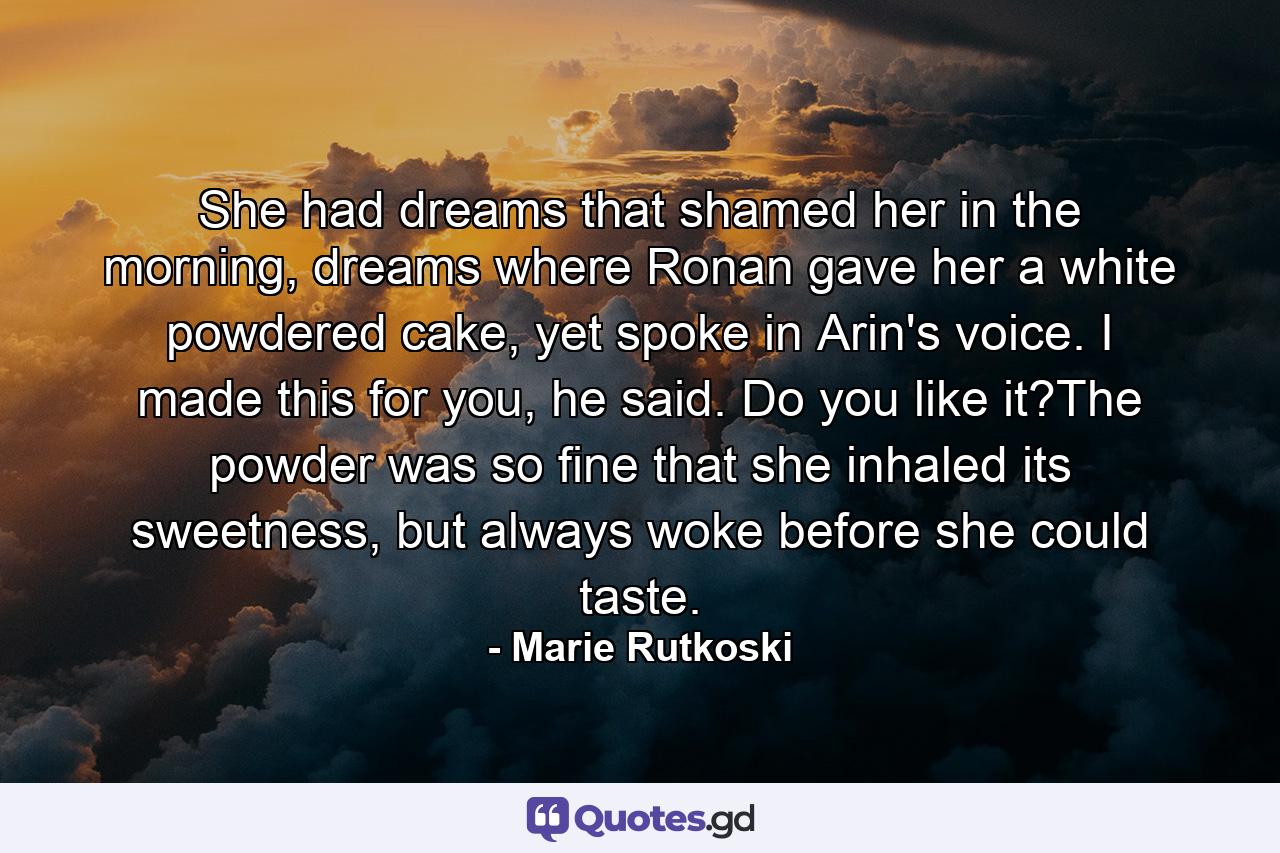 She had dreams that shamed her in the morning, dreams where Ronan gave her a white powdered cake, yet spoke in Arin's voice. I made this for you, he said. Do you like it?The powder was so fine that she inhaled its sweetness, but always woke before she could taste. - Quote by Marie Rutkoski