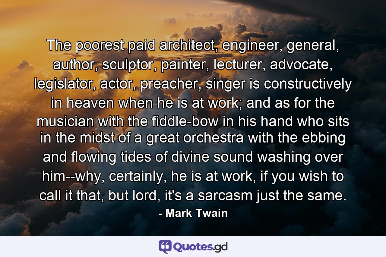 The poorest paid architect, engineer, general, author, sculptor, painter, lecturer, advocate, legislator, actor, preacher, singer is constructively in heaven when he is at work; and as for the musician with the fiddle-bow in his hand who sits in the midst of a great orchestra with the ebbing and flowing tides of divine sound washing over him--why, certainly, he is at work, if you wish to call it that, but lord, it's a sarcasm just the same. - Quote by Mark Twain