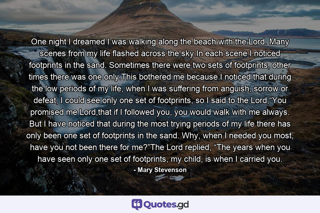 One night I dreamed I was walking along the beach with the Lord. Many scenes from my life flashed across the sky.In each scene I noticed footprints in the sand. Sometimes there were two sets of footprints, other times there was one only.This bothered me because I noticed that during the low periods of my life, when I was suffering from anguish, sorrow or defeat, I could see only one set of footprints, so I said to the Lord,“You promised me Lord,that if I followed you, you would walk with me always. But I have noticed that during the most trying periods of my life there has only been one set of footprints in the sand. Why, when I needed you most, have you not been there for me?”The Lord replied, “The years when you have seen only one set of footprints, my child, is when I carried you. - Quote by Mary Stevenson