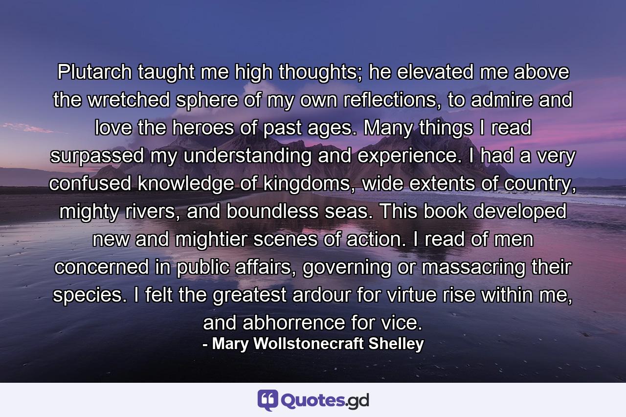 Plutarch taught me high thoughts; he elevated me above the wretched sphere of my own reflections, to admire and love the heroes of past ages. Many things I read surpassed my understanding and experience. I had a very confused knowledge of kingdoms, wide extents of country, mighty rivers, and boundless seas. This book developed new and mightier scenes of action. I read of men concerned in public affairs, governing or massacring their species. I felt the greatest ardour for virtue rise within me, and abhorrence for vice. - Quote by Mary Wollstonecraft Shelley