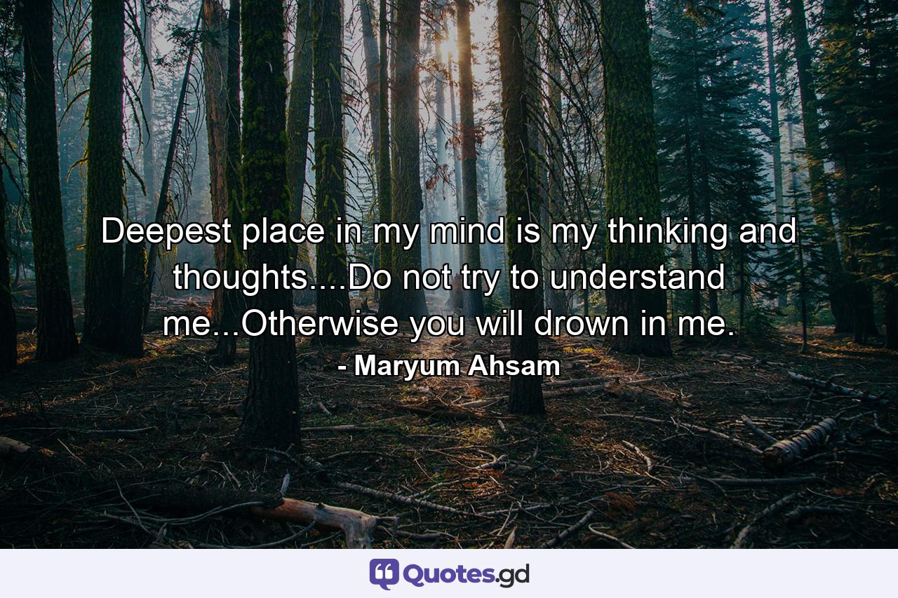 Deepest place in my mind is my thinking and thoughts....Do not try to understand me...Otherwise you will drown in me. - Quote by Maryum Ahsam