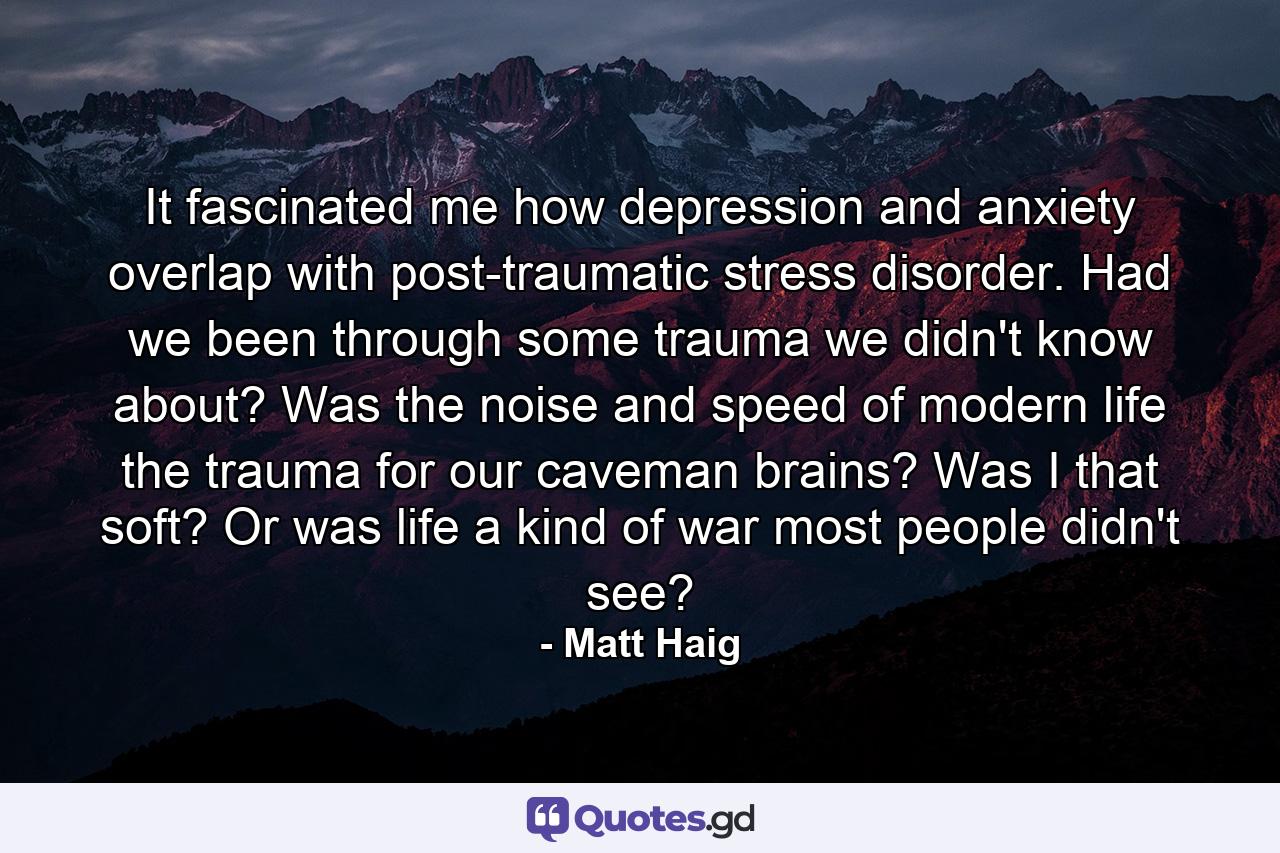 It fascinated me how depression and anxiety overlap with post-traumatic stress disorder. Had we been through some trauma we didn't know about? Was the noise and speed of modern life the trauma for our caveman brains? Was I that soft? Or was life a kind of war most people didn't see? - Quote by Matt Haig