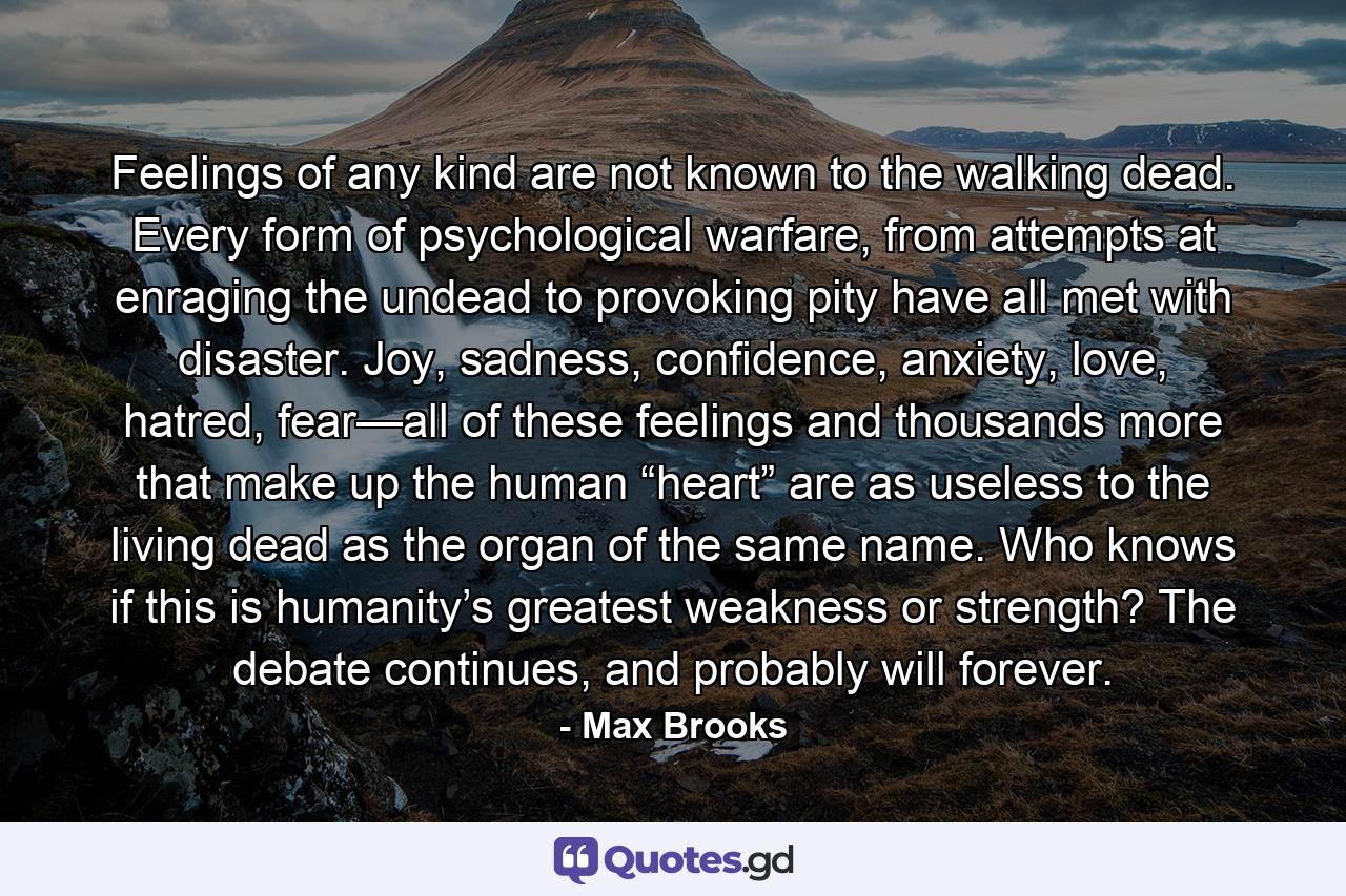 Feelings of any kind are not known to the walking dead. Every form of psychological warfare, from attempts at enraging the undead to provoking pity have all met with disaster. Joy, sadness, confidence, anxiety, love, hatred, fear—all of these feelings and thousands more that make up the human “heart” are as useless to the living dead as the organ of the same name. Who knows if this is humanity’s greatest weakness or strength? The debate continues, and probably will forever. - Quote by Max Brooks