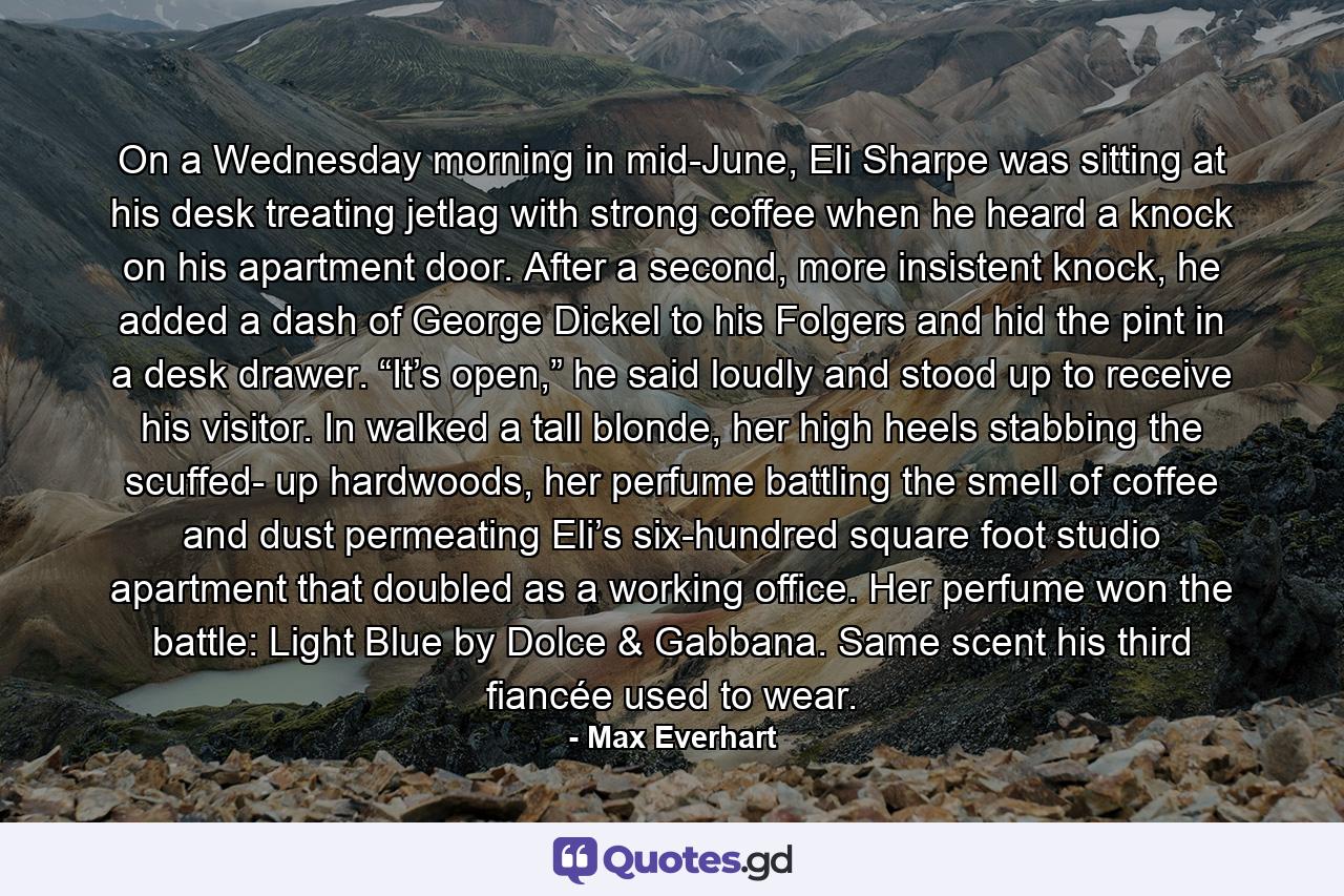 On a Wednesday morning in mid-June, Eli Sharpe was sitting at his desk treating jetlag with strong coffee when he heard a knock on his apartment door. After a second, more insistent knock, he added a dash of George Dickel to his Folgers and hid the pint in a desk drawer. “It’s open,” he said loudly and stood up to receive his visitor. In walked a tall blonde, her high heels stabbing the scuffed- up hardwoods, her perfume battling the smell of coffee and dust permeating Eli’s six-hundred square foot studio apartment that doubled as a working office. Her perfume won the battle: Light Blue by Dolce & Gabbana. Same scent his third fiancée used to wear. - Quote by Max Everhart