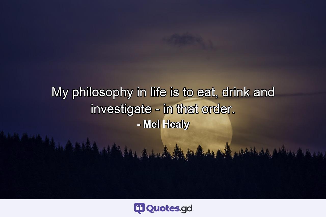 My philosophy in life is to eat, drink and investigate - in that order. - Quote by Mel Healy