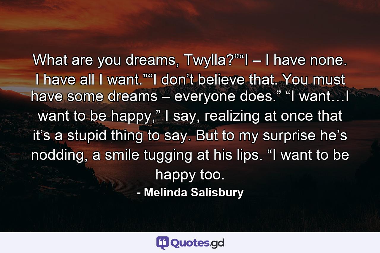 What are you dreams, Twylla?”“I – I have none. I have all I want.”“I don’t believe that. You must have some dreams – everyone does.” “I want…I want to be happy,” I say, realizing at once that it’s a stupid thing to say. But to my surprise he’s nodding, a smile tugging at his lips. “I want to be happy too. - Quote by Melinda Salisbury