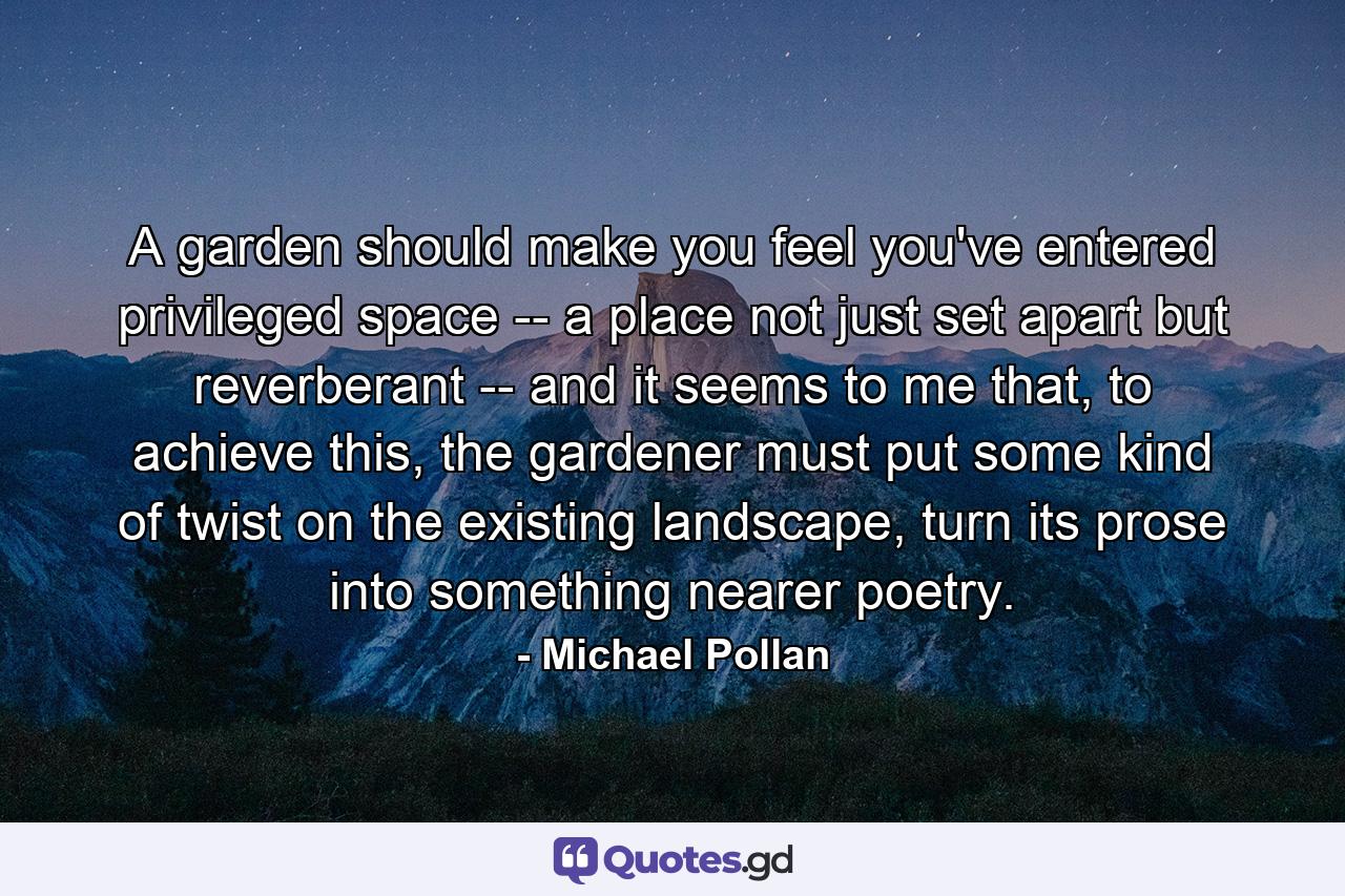 A garden should make you feel you've entered privileged space -- a place not just set apart but reverberant -- and it seems to me that, to achieve this, the gardener must put some kind of twist on the existing landscape, turn its prose into something nearer poetry. - Quote by Michael Pollan