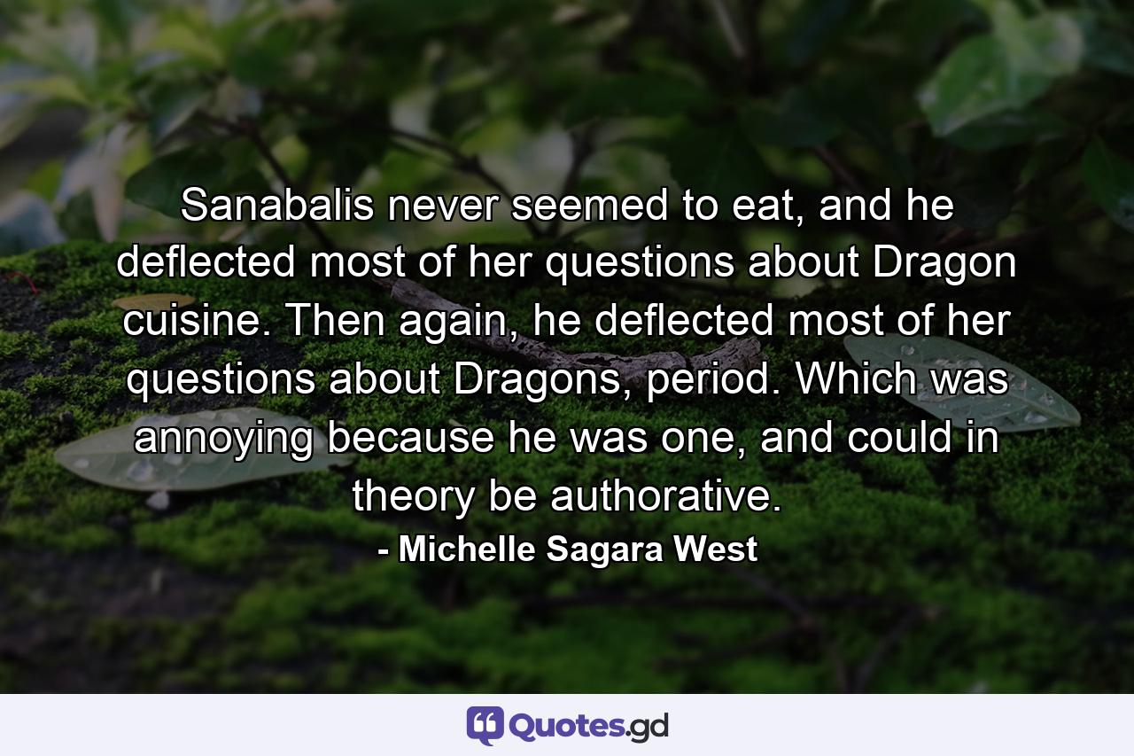 Sanabalis never seemed to eat, and he deflected most of her questions about Dragon cuisine. Then again, he deflected most of her questions about Dragons, period. Which was annoying because he was one, and could in theory be authorative. - Quote by Michelle Sagara West