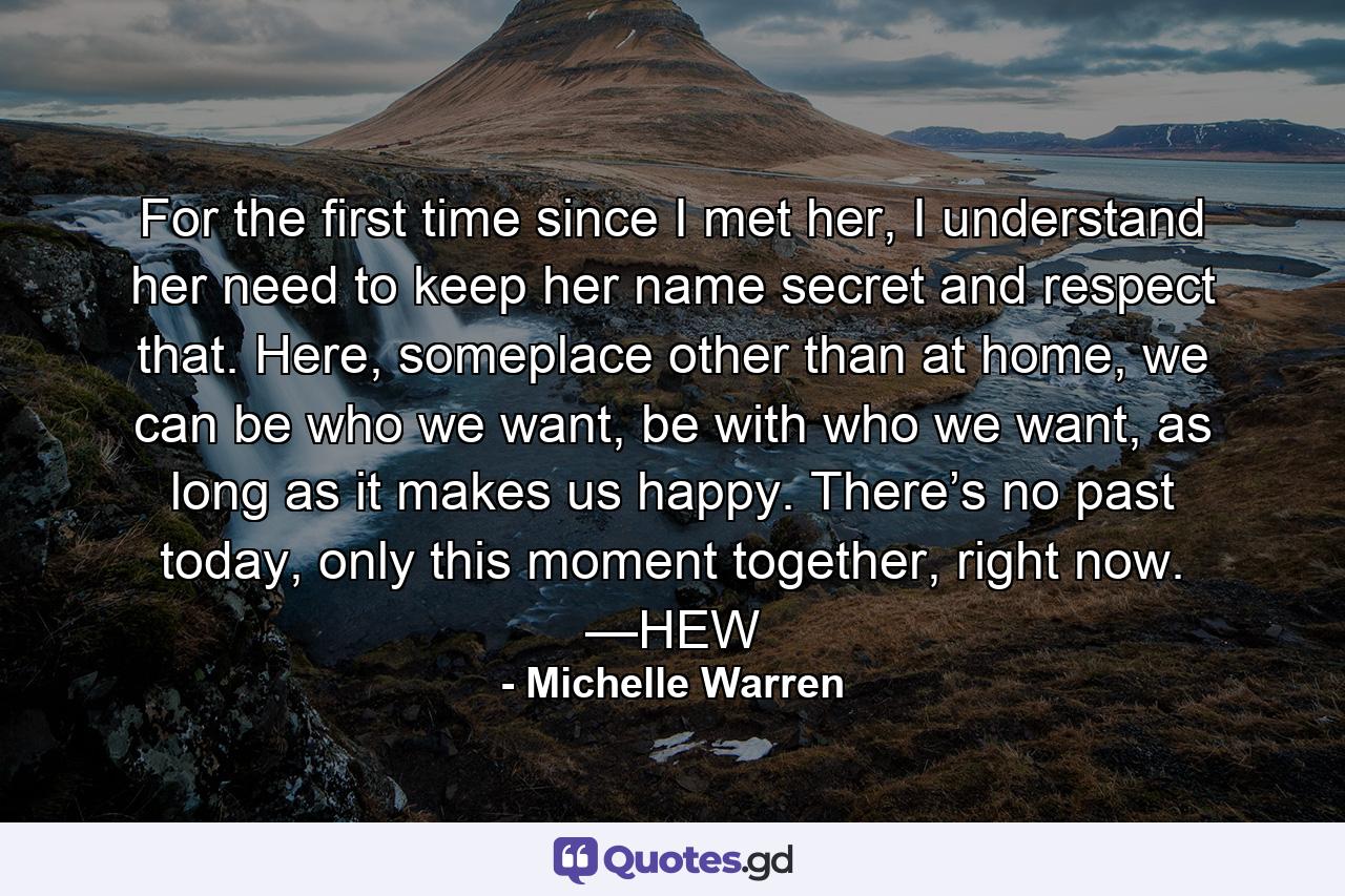 For the first time since I met her, I understand her need to keep her name secret and respect that. Here, someplace other than at home, we can be who we want, be with who we want, as long as it makes us happy. There’s no past today, only this moment together, right now. —HEW - Quote by Michelle Warren