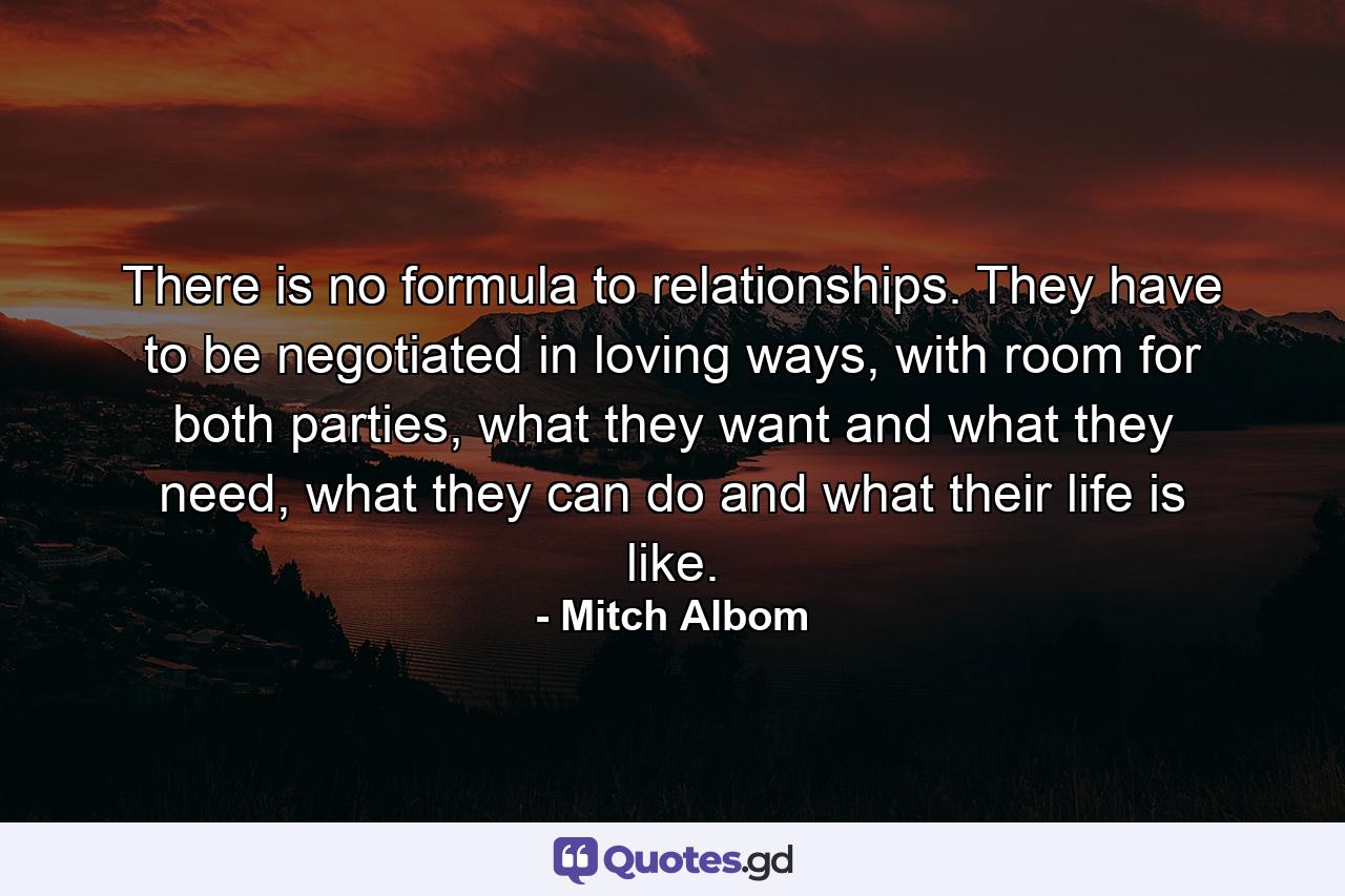 There is no formula to relationships. They have to be negotiated in loving ways, with room for both parties, what they want and what they need, what they can do and what their life is like. - Quote by Mitch Albom