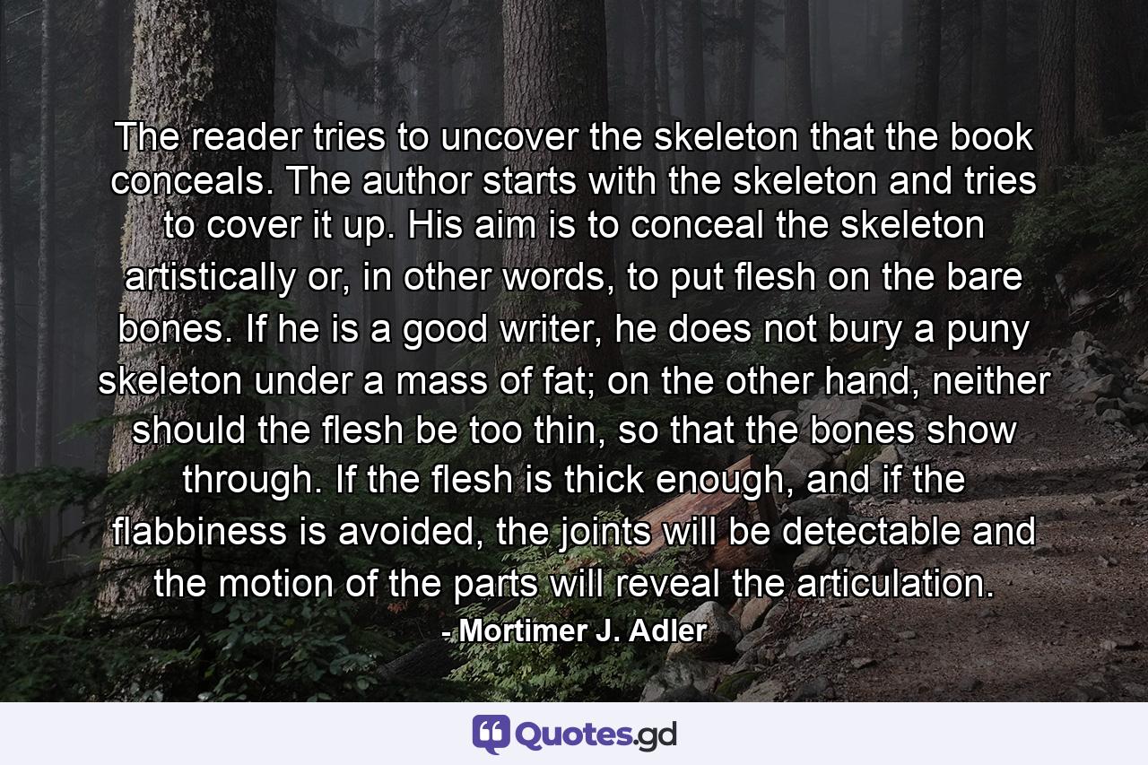 The reader tries to uncover the skeleton that the book conceals. The author starts with the skeleton and tries to cover it up. His aim is to conceal the skeleton artistically or, in other words, to put flesh on the bare bones. If he is a good writer, he does not bury a puny skeleton under a mass of fat; on the other hand, neither should the flesh be too thin, so that the bones show through. If the flesh is thick enough, and if the flabbiness is avoided, the joints will be detectable and the motion of the parts will reveal the articulation. - Quote by Mortimer J. Adler