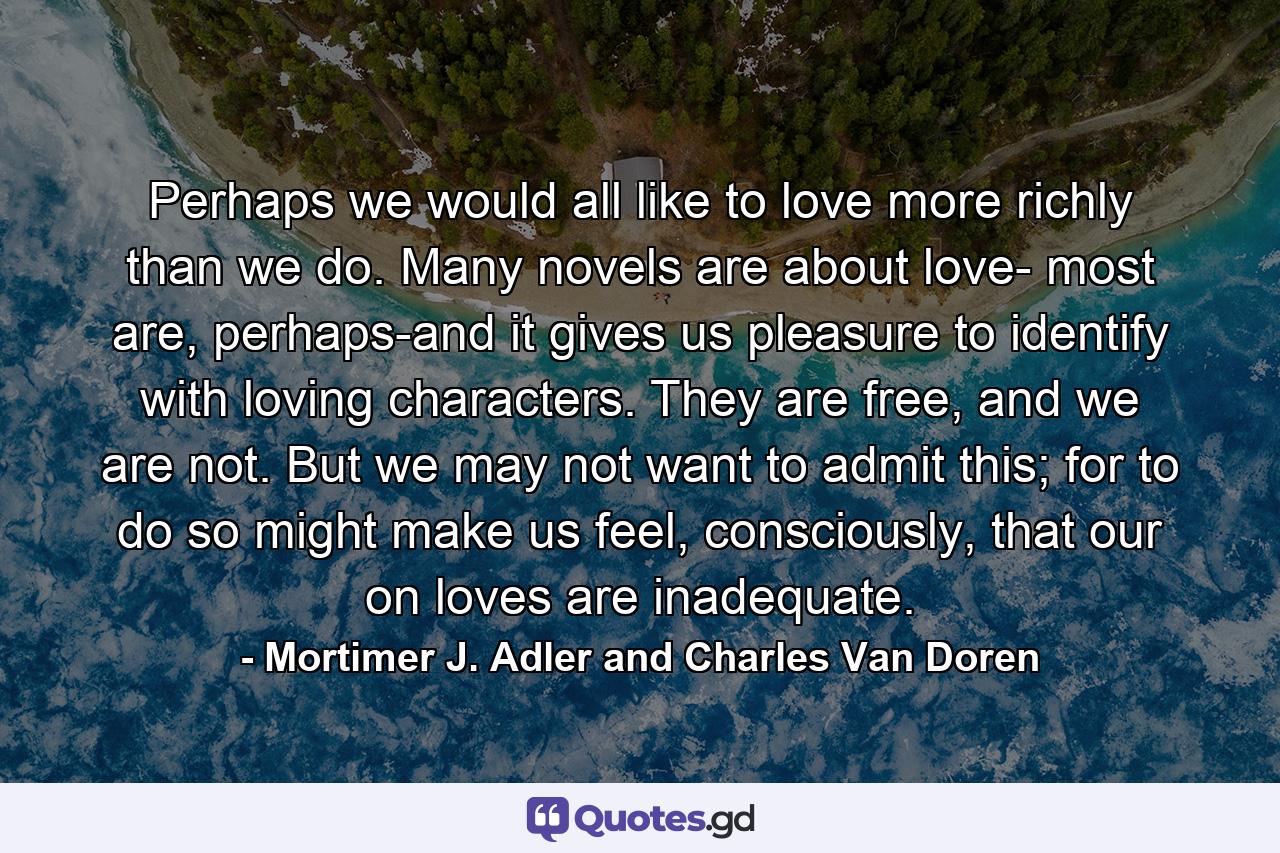 Perhaps we would all like to love more richly than we do. Many novels are about love- most are, perhaps-and it gives us pleasure to identify with loving characters. They are free, and we are not. But we may not want to admit this; for to do so might make us feel, consciously, that our on loves are inadequate. - Quote by Mortimer J. Adler and Charles Van Doren