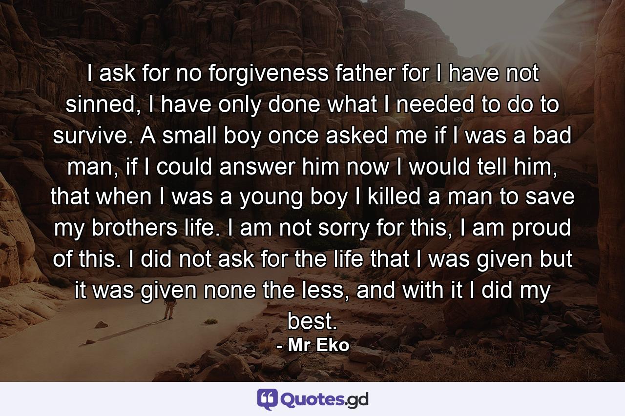 I ask for no forgiveness father for I have not sinned, I have only done what I needed to do to survive. A small boy once asked me if I was a bad man, if I could answer him now I would tell him, that when I was a young boy I killed a man to save my brothers life. I am not sorry for this, I am proud of this. I did not ask for the life that I was given but it was given none the less, and with it I did my best. - Quote by Mr Eko