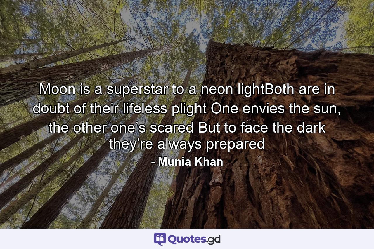 Moon is a superstar to a neon lightBoth are in doubt of their lifeless plight One envies the sun, the other one’s scared But to face the dark they’re always prepared - Quote by Munia Khan