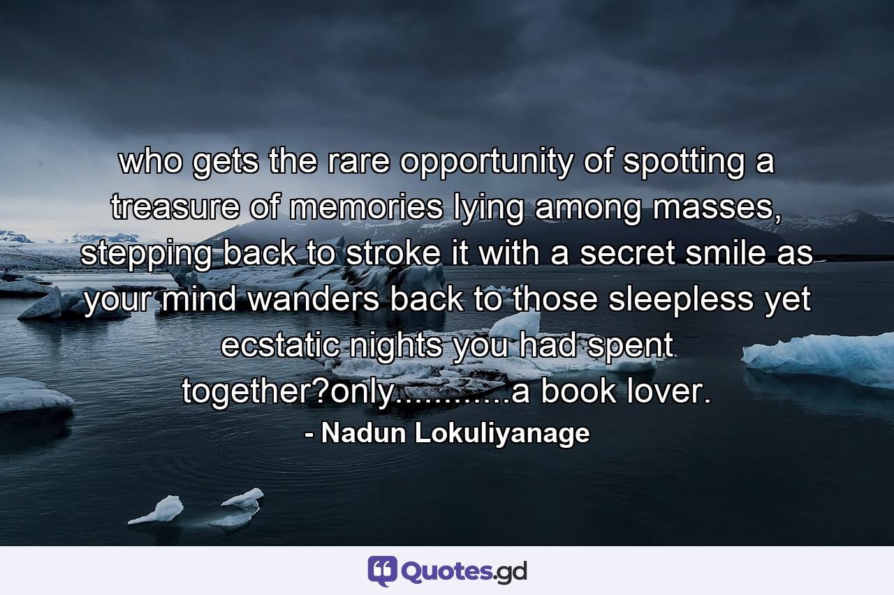 who gets the rare opportunity of spotting a treasure of memories lying among masses, stepping back to stroke it with a secret smile as your mind wanders back to those sleepless yet ecstatic nights you had spent together?only............a book lover. - Quote by Nadun Lokuliyanage