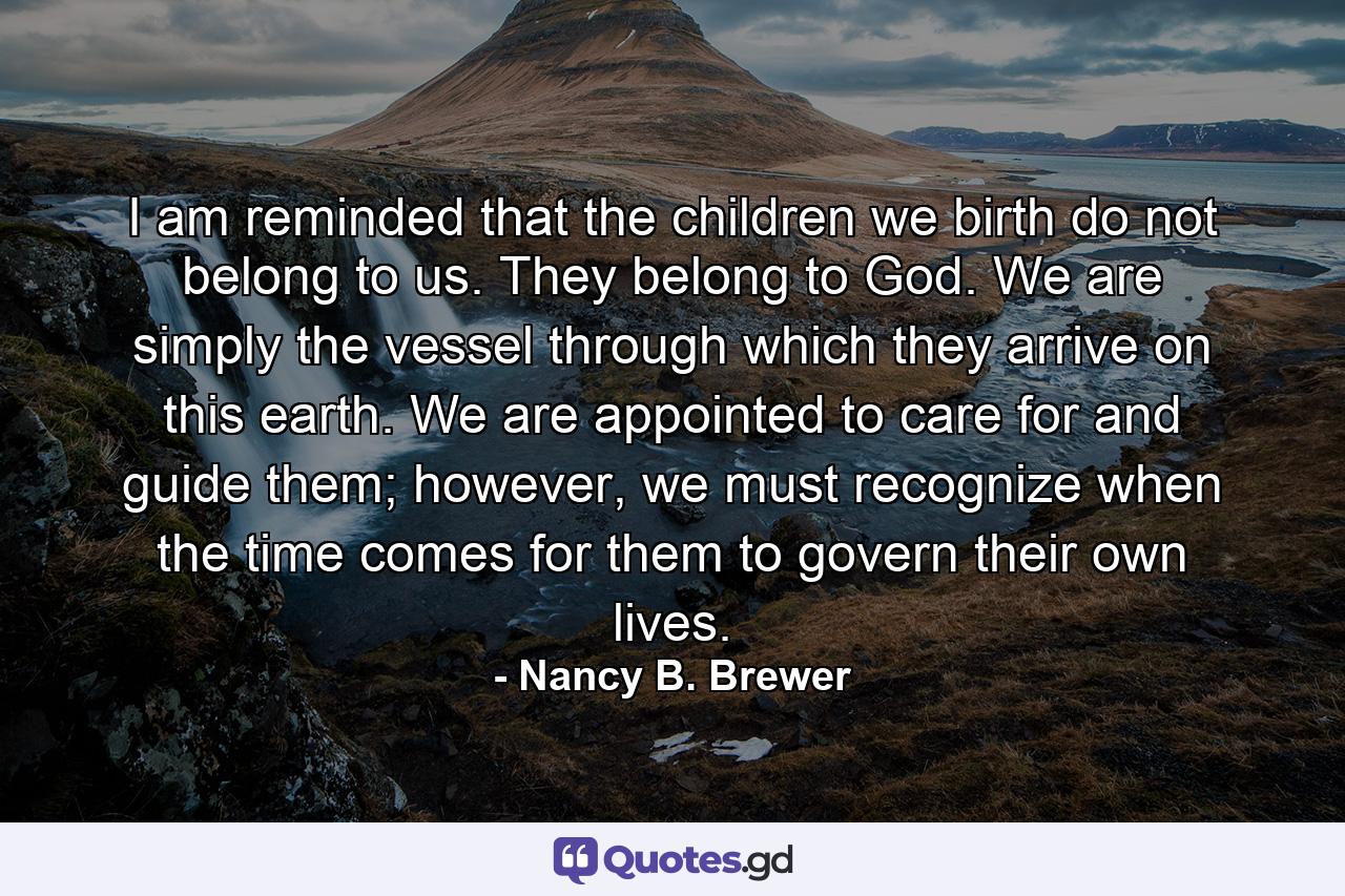 I am reminded that the children we birth do not belong to us. They belong to God. We are simply the vessel through which they arrive on this earth. We are appointed to care for and guide them; however, we must recognize when the time comes for them to govern their own lives. - Quote by Nancy B. Brewer