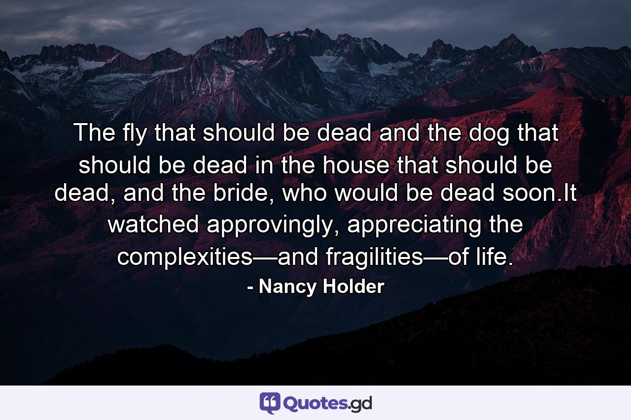 The fly that should be dead and the dog that should be dead in the house that should be dead, and the bride, who would be dead soon.It watched approvingly, appreciating the complexities—and fragilities—of life. - Quote by Nancy Holder