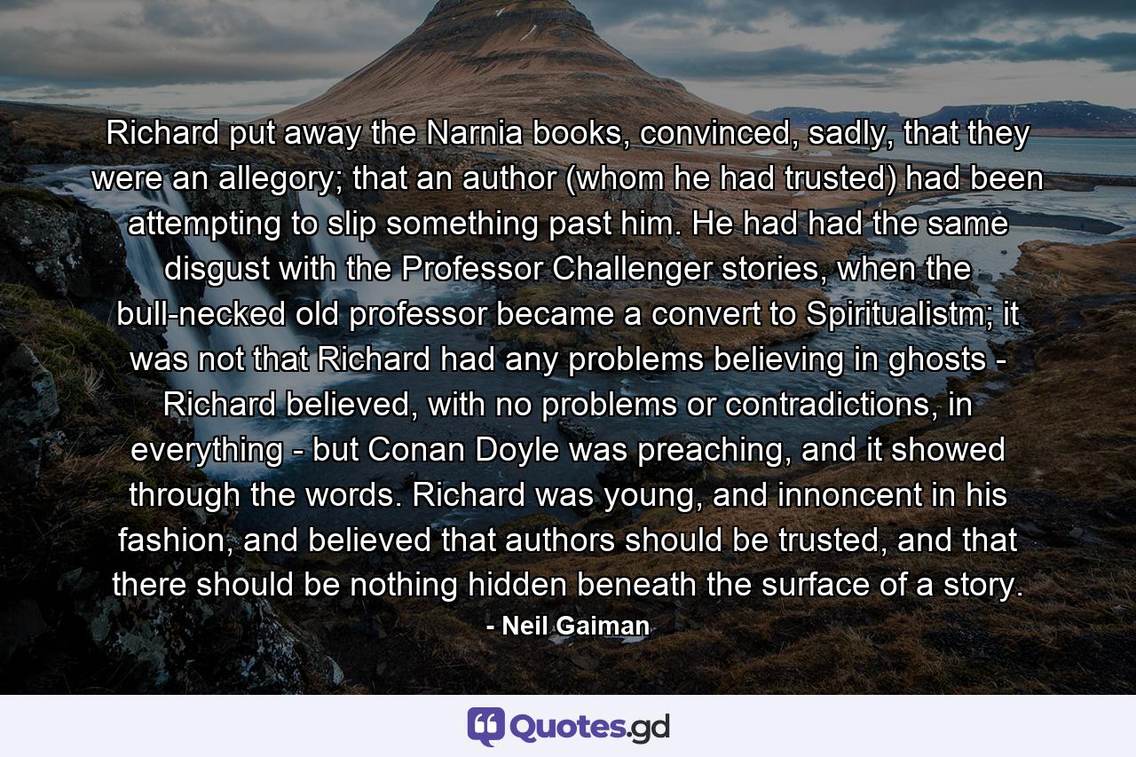 Richard put away the Narnia books, convinced, sadly, that they were an allegory; that an author (whom he had trusted) had been attempting to slip something past him. He had had the same disgust with the Professor Challenger stories, when the bull-necked old professor became a convert to Spiritualistm; it was not that Richard had any problems believing in ghosts - Richard believed, with no problems or contradictions, in everything - but Conan Doyle was preaching, and it showed through the words. Richard was young, and innoncent in his fashion, and believed that authors should be trusted, and that there should be nothing hidden beneath the surface of a story. - Quote by Neil Gaiman