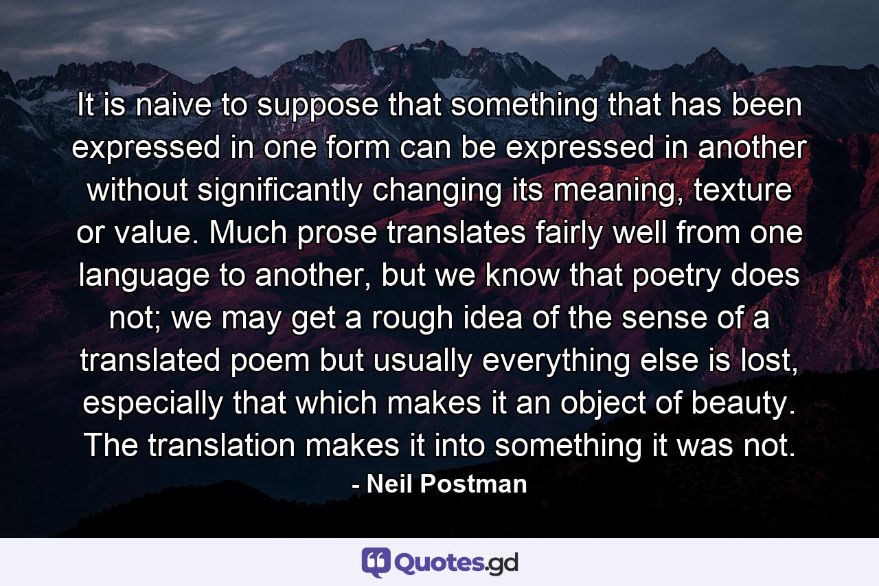 It is naive to suppose that something that has been expressed in one form can be expressed in another without significantly changing its meaning, texture or value. Much prose translates fairly well from one language to another, but we know that poetry does not; we may get a rough idea of the sense of a translated poem but usually everything else is lost, especially that which makes it an object of beauty. The translation makes it into something it was not. - Quote by Neil Postman